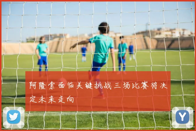阿隆索面临关键挑战三场比赛将决定未来走向