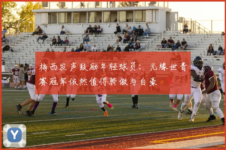梅西发声鼓励年轻球员：无缘世青赛冠军依然值得骄傲与自豪
