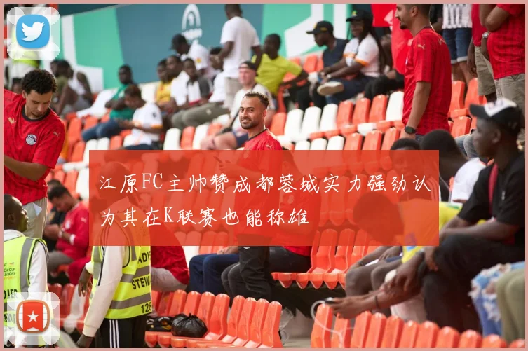 江原FC主帅赞成都蓉城实力强劲认为其在K联赛也能称雄