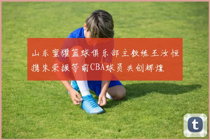 山东蜜獾篮球俱乐部主教练王汝恒携朱荣振等前CBA球员共创辉煌