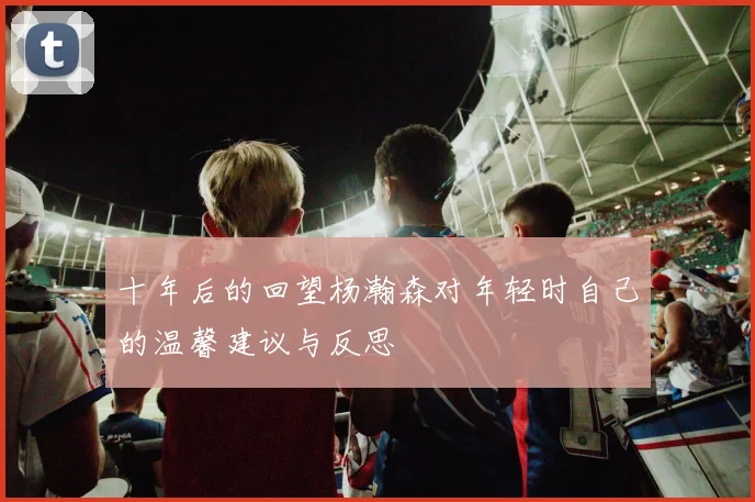 十年后的回望杨瀚森对年轻时自己的温馨建议与反思