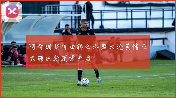 阿奇姆彭自由转会加盟大连英博正式确认新篇章开启