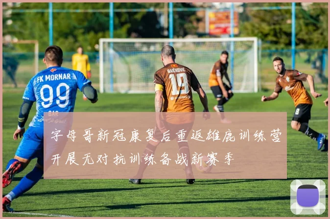 字母哥新冠康复后重返雄鹿训练营开展无对抗训练备战新赛季