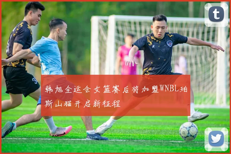 韩旭全运会女篮赛后将加盟WNBL珀斯山猫开启新征程