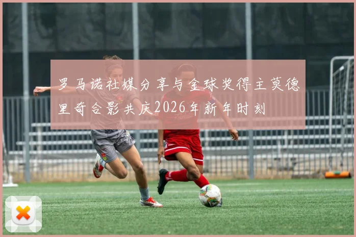 罗马诺社媒分享与金球奖得主莫德里奇合影共庆2026年新年时刻