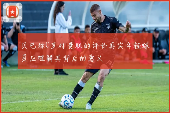 贝巴称C罗对曼联的评价真实年轻球员应理解其背后的意义