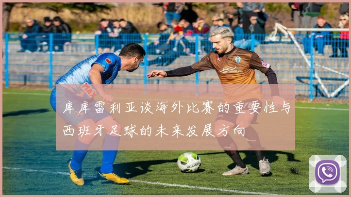 库库雷利亚谈海外比赛的重要性与西班牙足球的未来发展方向