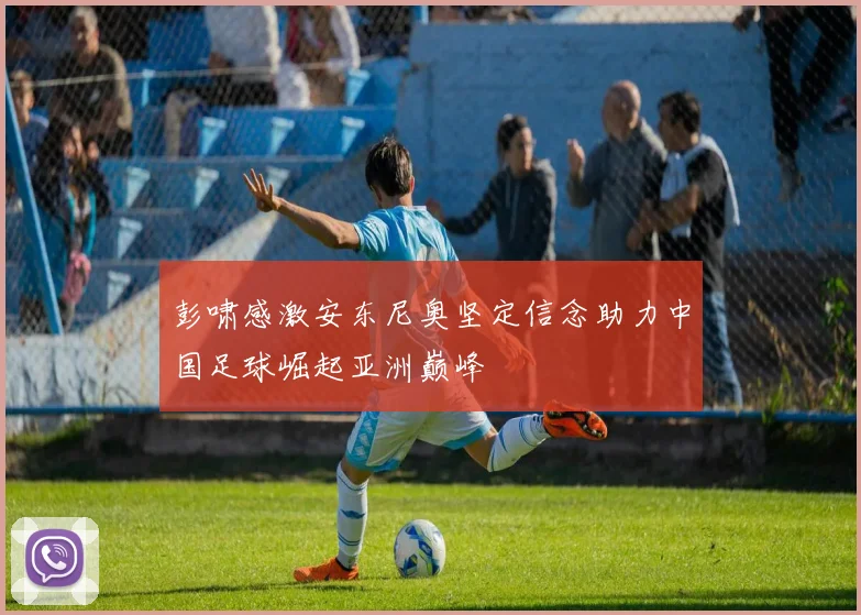 彭啸感激安东尼奥坚定信念助力中国足球崛起亚洲巅峰