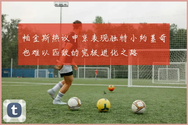 帕金斯热议申京表现独特小约基奇也难以匹敌的究极进化之路