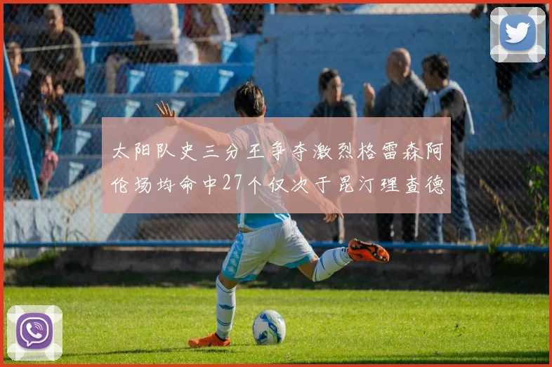 太阳队史三分王争夺激烈格雷森阿伦场均命中27个仅次于昆汀理查德森